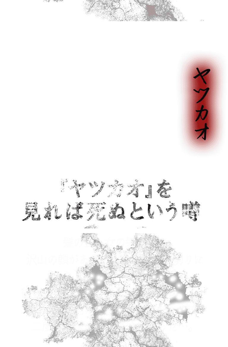 【ヤツカオ】「『ヤツカオ』を見れば死ぬという噂」髪の長い女の髪の中に沢山の顔があり、その顔々が仕切りに『待ちなさい』『待って』等と彼の足を止める言葉を発していた……。ヤツカオを見た彼は眠りについたまま、二度と目覚めることはなかった…。